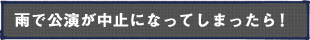 雨で公演が中止になってしまったら！