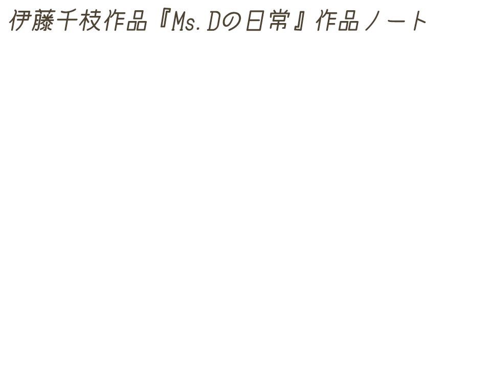 伊藤千枝作品『Ms.Dの日常』作品ノート 不器用で、人付き合いが下手で、臆病者で、私は1人でも大丈夫！とか肩肘張ってるけど、本当はたくさんの人と触れ合いたいし、たくさんの友達に囲まれてワイワイ歌ったり踊ったりしたいし、みんなに大切にされたいと思っている。とても素直で人懐っこい、どこかトボけたMs.Dは、世界の悲惨な事件や人々の怒り、不安などに耐えられず、自分の家に逃げ込んでしまった。そこには彼女にとって心地の良いものだけがあった。そして、この世で一番安全で安心な空間である彼女の家が、彼女の世界の全てになった。外界との接触は唯一、1日に1回どこからか届けられる宅急便の荷物とそれを運んで来てくれる人だけだった。その人はいつも彼女にやさしく微笑んでくれた。そんなやさしい人が届けてくれた荷物の中に、なななんとダイナマイトが！夢なのか、現実なのか？Ms.Dの日常。これは"D"にまつわる小さなお話です。