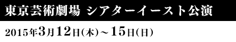 東京芸術劇場 シアターイースト公演 2015年3月12日（木）〜15日（日）