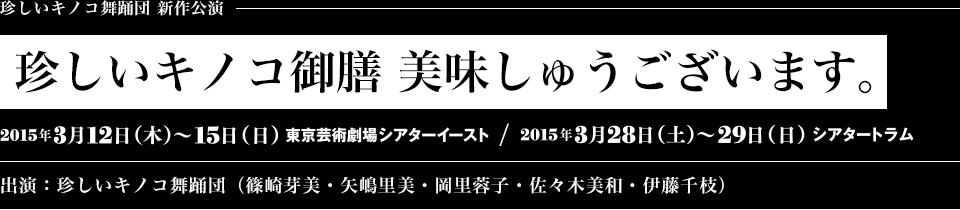珍しいキノコ舞踊団 新作公演 『珍しいキノコ御膳 美味しゅうございます。』 2015年3月12日（木）〜15日（日）東京芸術劇場シアターイースト 2015年3月28日（土）〜29日（日） シアタートラム 出演：珍しいキノコ舞踊団（篠崎芽美・矢嶋里美・岡里蓉子・佐々木美和・伊藤千枝）