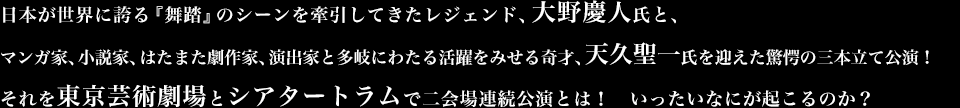 日本が世界に誇る『舞踏』のシーンを牽引してきたレジェンド、大野慶人氏と、マンガ家、小説家、はたまた劇作家、演出家と多岐にわたる活躍をみせる奇才、天久聖一氏を迎えた驚愕の三本立て公演！　それを東京芸術劇場とシアタートラムで二会場連続公演とは！　いったいなにが起こるのか？